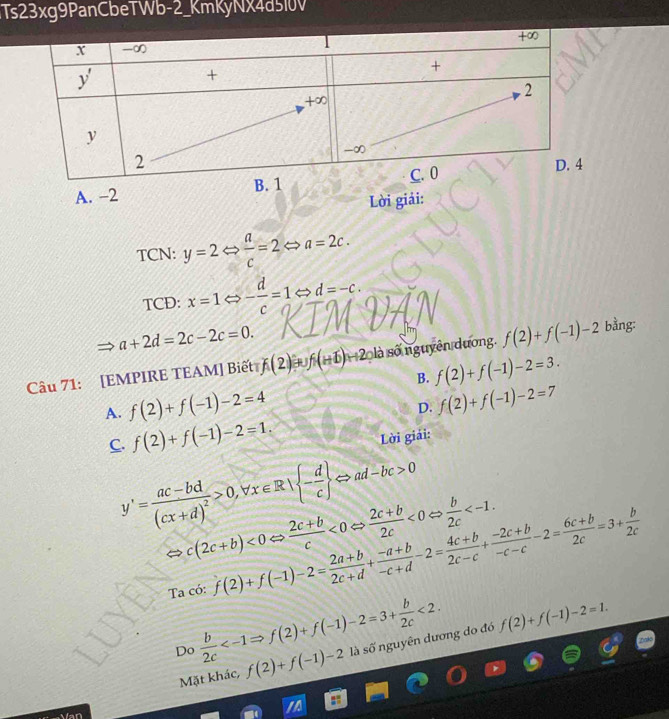 3Ts23xg9PanCbeTWb-2_KmKyNX4d5l0V
A. -
Lời giải:
TCN: y=2Leftrightarrow  a/c =2 a=2c.
TCD: x=1Leftrightarrow - d/c =1 d=-c.
a+2d=2c-2c=0.
Câu 71: [EMPIRE TEAM] Biết f(2)+f(+1)+2 là số nguyên dương. f(2)+f(-1)-2 bằng:
B. f(2)+f(-1)-2=3.
A. f(2)+f(-1)-2=4
D. f(2)+f(-1)-2=7
C. f(2)+f(-1)-2=1.
Lời giải:
y'=frac ac-bd(cx+d)^2>0,forall x∈ R| - d/c  Leftrightarrow ad-bc>0
c(2c+b)<0Leftrightarrow  (2c+b)/c <0Leftrightarrow  (2c+b)/2c <0Leftrightarrow  b/2c 
Ta có: f(2)+f(-1)-2= (2a+b)/2c+d + (-a+b)/-c+d -2= (4c+b)/2c-c + (-2c+b)/-c-c -2= (6c+b)/2c =3+ b/2c 
Do  b/2c  <2. là số nguyên dương do đó f(2)+f(-1)-2=1.
Mặt khác, f(2)+f(-1)-2