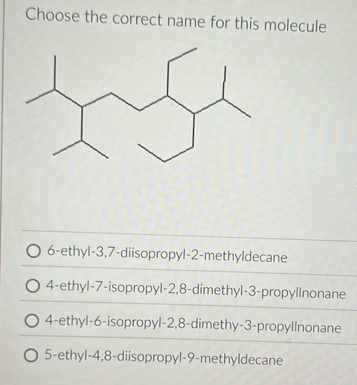 Choose the correct name for this molecule
6-ethyl -3, 7 -diisopropyl -2 -methyldecane
4-ethyl- 7 -isopropyl -2, 8 -dimethyl -3 -propyllnonane
4-ethyl -6 -isopropyl -2, 8 -dimethy- 3 -propyllnonane
5-ethyl -4, 8 -diisopropyl -9 -methyldecane