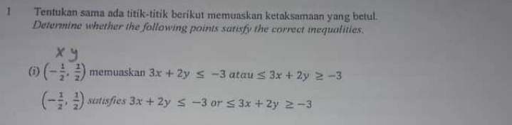 Tentukan sama ada titik-titik berikut memuaskan ketaksamaan yang betul. 
Determine whether the following points satisfy the correct inequalities. 
(i) (- 1/2 , 1/2 ) memuaskan 3x+2y≤ -3 atau ≤ 3x+2y≥ -3
(- 1/2 , 1/2 ) satisfies 3x+2y≤ -3 or ≤ 3x+2y≥ -3