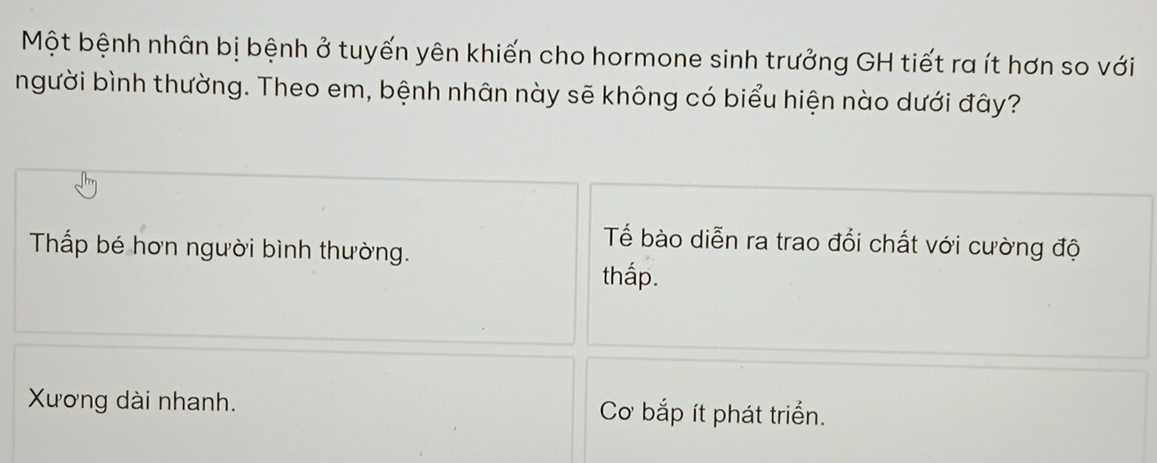 Một bệnh nhân bị bệnh ở tuyến yên khiến cho hormone sinh trưởng GH tiết ra ít hơn so với
người bình thường. Theo em, bệnh nhân này sẽ không có biểu hiện nào dưới đây?
Tế bào diễn ra trao đổi chất với cường độ
Thấp bé hơn người bình thường.
thấp.
Xương dài nhanh. Cơ bắp ít phát triển.