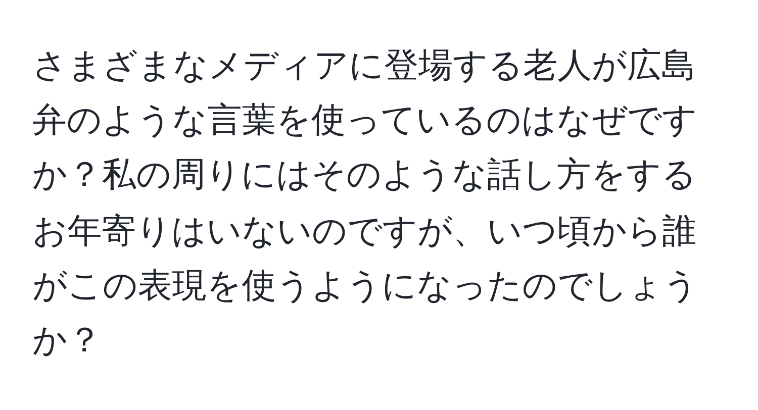 さまざまなメディアに登場する老人が広島弁のような言葉を使っているのはなぜですか？私の周りにはそのような話し方をするお年寄りはいないのですが、いつ頃から誰がこの表現を使うようになったのでしょうか？