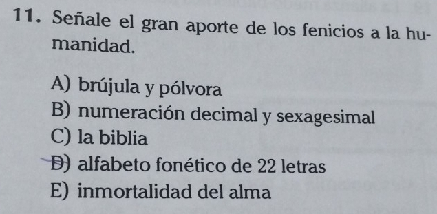 Señale el gran aporte de los fenicios a la hu-
manidad.
A) brújula y pólvora
B) numeración decimal y sexagesimal
C) la biblia
D) alfabeto fonético de 22 letras
E) inmortalidad del alma