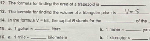 The formula for finding the area of a trapezoid is_ 
13. The formula for finding the volume of a triangular prism is_ 
14. In the formula V=Bh , the capital B stands for the _of the . 
15. a. 1 1gallonapprox _ liters b. 1meterapprox _yar 
16. a. 1mileapprox _ kilometers b. 1 kilometer ≈_