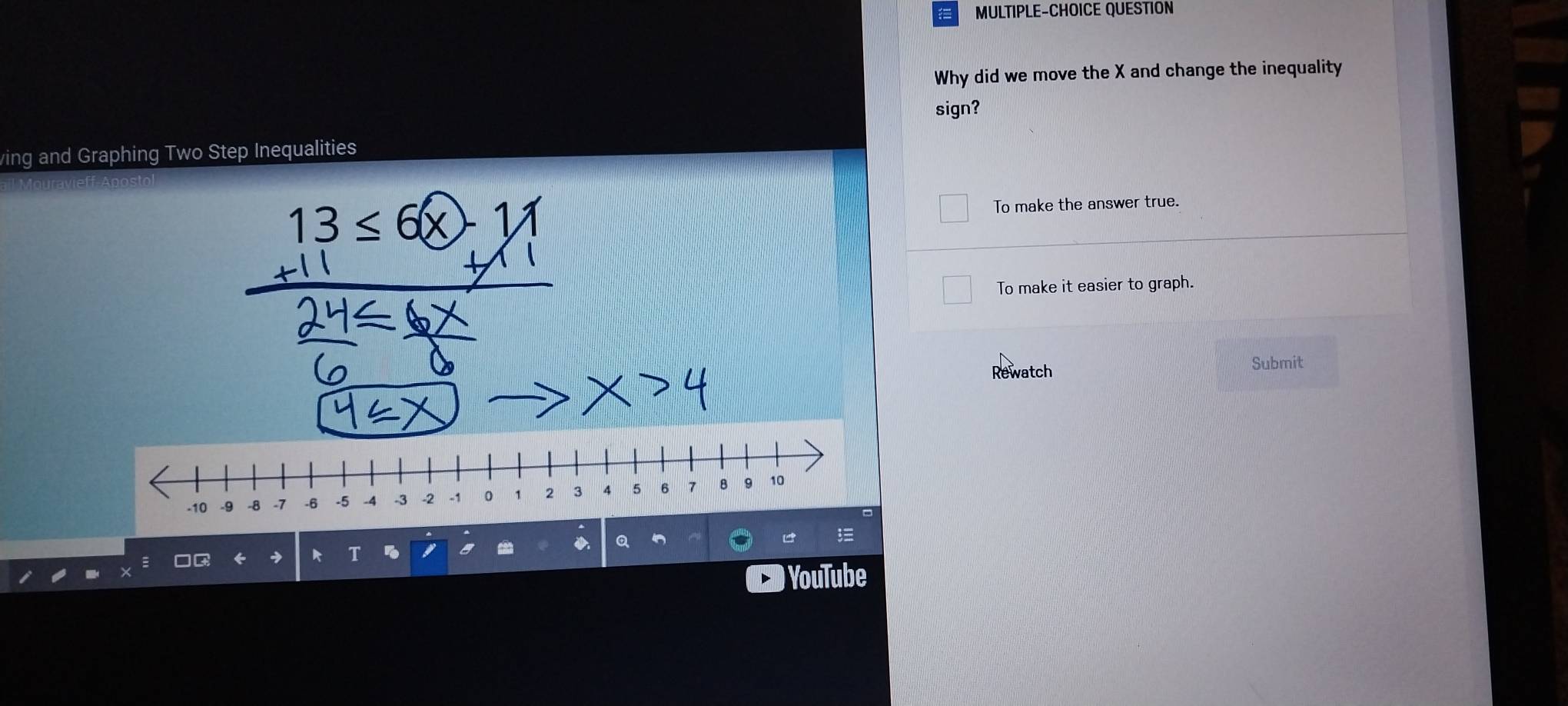 MULTIPLE-CHOICE QUESTION
Why did we move the X and change the inequality
sign?
ving and Graphing Two Step Inequalities
3≤ 6() To make the answer true.
To make it easier to graph.
Rewatch Submit
Q
) YouTube