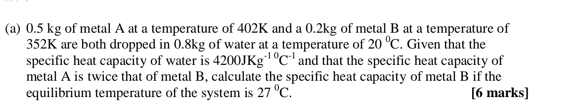 0.5 kg of metal A at a temperature of 402K and a 0.2kg of metal B at a temperature of
352K are both dropped in 0.8kg of water at a temperature of 20°C. Given that the 
specific heat capacity of water is 4200JKg^(-10)C^(-1) and that the specific heat capacity of 
metal A is twice that of metal B, calculate the specific heat capacity of metal B if the 
equilibrium temperature of the system is 27°C. [6 marks]