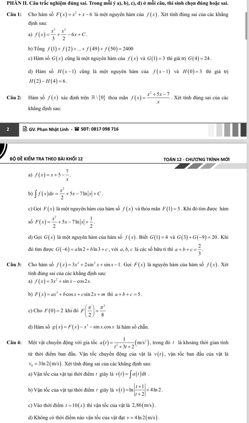 PHÀN II. Câu trắc nghiệm đúng sai. Trong mỗi ý a), b), c), d) ở mỗi câu, thí sinh chọn đúng hoặc sai.
Câu 1: Cho hàm số F(x)=x^2+x-6 là một nguyên hàm của f(x). Xét tính đúng sai của các khăng
định sau:
a) f(x)= x^3/3 + x^2/2 -6x+C.
b) Tổng f(1)+f(2)+...+f(49)+f(50)=2400
c) Hàm số G(x) cũng là một nguyên hàm của f(x) và G(1)=3 thì giá trị G(4)=24.
d) Hàm số H(x-1) cũng là một nguyên hàm của f(x-1) và H(0)=3 thì giá trị
H(2)-H(4)=6.
Câu 2: Hàm số f(x) xác định trên R| 0 thỏa mãn f(x)= (x^2+5x-7)/x . Xét tính đúng sai của các
khẳng định sau:
GV. Phan Nhật Linh -  SĐT: 0817 098 716
bộ đề kiểm tra theo bài khỐi 12  TOÁN 12 - CHƯƠNG TRÌNH MỚI
a) f(x)=x+5- 7/x .
b) ∈t f(x)dx= x^2/2 +5x-7ln |x|+C.
c) Gọi F(x) là một nguyên hàm của hàm số f(x) và thỏa mãn F(1)=5. Khi đó tìm được hàm
số F(x)= x^2/2 +5x-7ln |x|+ 1/2 .
d) Gọi G(x) là một nguyên hàm của hàm số f(x). Biết G(1)=4 và G(3)+G(-9)=20. Khi
đó tìm được G(-6)=aln 2+bln 3+c , với a, b, c là các số hữu tỉ thì a+b+c= 2/3 .
Câu 3: Cho hàm số f(x)=3x^2+2sin^2x+sin x-1. Gọi F(x) là nguyên hàm của hàm số f(x).. Xét
tính đúng sai của các khăng định sau:
a) f(x)=3x^2+sin x-cos 2x.
b) F(x)=ax^3+bcos x+csin 2x+m thì a+b+c=5.
c) Cho F(0)=2 khi đó F( π /2 )= π^3/8 
d) Hàm số g(x)=F(x)-x^3-sin x.cos x là hàm số chẵn.
Câu 4: Một vật chuyển động với gia tốc a(t)= 1/t^2+3t+2 (m/s^2) , trong đó t là khoảng thời gian tính
từ thời điểm ban đầu. Vận tốc chuyền động của vật là v(t) , vận tốc ban đầu của vật là
v_0=3ln 2(m/s). Xét tính đúng sai của các khẵng định sau:
a) Vận tốc của vật tại thời điểm / giây là v(t)=∈t a(t)dt.
b) Vận tốc của vật tại thời điểm t giây là v(t)=ln | (t+1)/t+2 |+4ln 2.
c) Vào thời điểm t=10(s) thì vận tốc của vật là 2, 86(m/s).
d) Không có thời điểm nào vận tốc của vật đạt v=4ln 2(m/s).