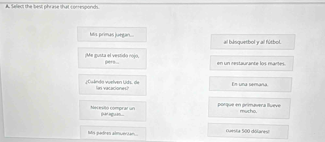 Select the best phrase that corresponds.
Mis primas juegan...
al básquetbol y al fútbol.
¡Me gusta el vestido rojo,
pero... en un restaurante los martes.
¿Cuándo vuelven Uds. de En una semana.
las vacaciones?
porque en primavera llueve
Necesito comprar un mucho.
paraguas...
Mis padres almuerzan...
cuesta 500 dólares!