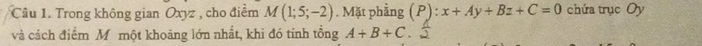 Trong không gian Oxyz , cho điểm M(1;5;-2). Mặt phẳng (P):x+Ay+Bz+C=0 chứa trục Oy 
và cách điểm Mômột khoảng lớn nhất, khi đó tính tổng A+B+C.