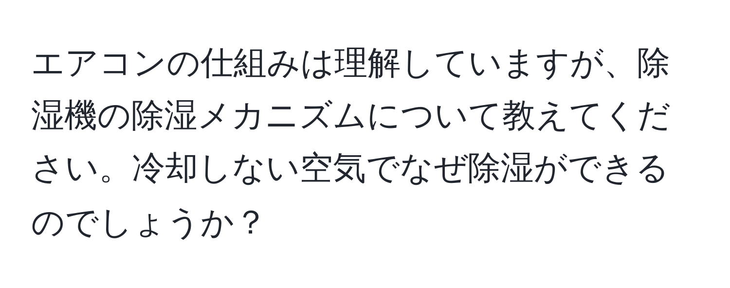 エアコンの仕組みは理解していますが、除湿機の除湿メカニズムについて教えてください。冷却しない空気でなぜ除湿ができるのでしょうか？