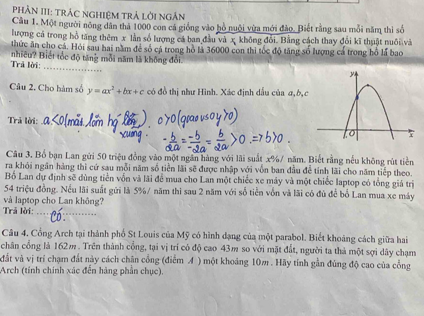 PHÀN III: TRÁC NGHIỆM TRẢ LỜI NGÁN
Câu 1. Một người nông dân thả 1000 con cá giống vào hồ nuôi vừa mới đào. Biết rằng sau mỗi năm thì số
lượng cá trong hồ tăng thêm x lần số lượng cá ban đầu và x không đổi. Bằng cách thay đổi kĩ thuật nuôi và
thức ăn cho cá. Hỏi sau hai năm đề số cá trong hồ là 36000 con thì tốc độ tăng số lượng cá trong hồ lá bao
nhiêu? Biết tốc độ tăng mỗi năm là không đổi.
Trã lời:
_
Câu 2. Cho hàm số y=ax^2+bx+c có đồ thị như Hình. Xác định dấu của a,b,c
Trã lời:_
Câu 3. Bố bạn Lan gửi 50 triệu đồng vào một ngân hàng với lãi suất x%/ năm. Biết rằng nếu không rút tiền
ra khỏi ngân hàng thì cứ sau mỗi năm số tiền lãi sẽ được nhập với vốn ban đầu để tính lãi cho năm tiếp theo.
Bố Lan dự định sẽ dùng tiền vốn và lãi để mua cho Lan một chiếc xe máy và một chiếc laptop có tổng giá trị
54 triệu đồng. Nếu lãi suất gửi là 5%/ năm thì sau 2 năm với số tiền vốn và lãi có đủ để bố Lan mua xe máy
và laptop cho Lan không?
Trả lời:_
Câu 4. Cổng Arch tại thành phố St Louis của Mỹ có hình dạng của một parabol. Biết khoảng cách giữa hai
chân cổng là 162m . Trên thành cổng, tại vị trí có độ cao 43m so với mặt đất, người ta thả một sợi dây chạm
đất và vị trí chạm đất này cách chận cổng (điểm A ) một khoảng 10m . Hãy tính gần đúng độ cao của cổng
Arch (tính chính xác đến hàng phần chục).