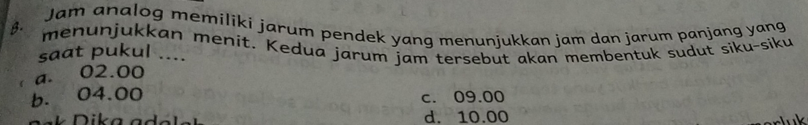 a Jam analog memiliki jarum pendek yang menunjukkan jam dan jarum panjang yang
B. menunjukkan menit. Kedua jarum jam tersebut akan membentuk sudut siku-siku
saat pukul ....
a. 02.00
b. 04.00 c. 09.00
d. 10.00 luk