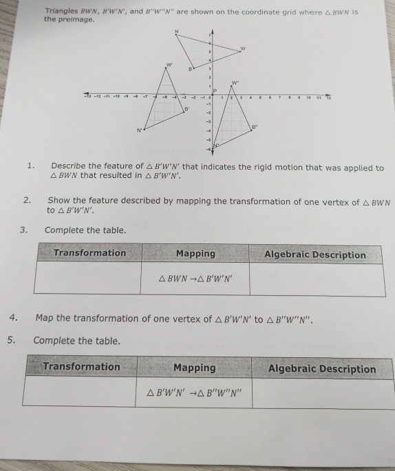 Triangles BWN, B'W'N' , and B''W'''N'' are shown on the coordinate grid where △ BWN is
the preimage.
1. Describe the feature of △ B'W'N' that indicates the rigid motion that was applied to
△ BWN that resulted in △ B'W'N'.
2. Show the feature described by mapping the transformation of one vertex of △ BWN
to △ B'W'N'.
3. Complete the table.
4. Map the transformation of one vertex of △ B'W'N' to △ B''W''N''.
5. Complete the table.