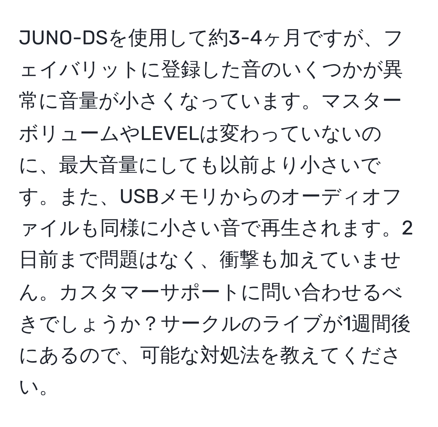 JUNO-DSを使用して約3-4ヶ月ですが、フェイバリットに登録した音のいくつかが異常に音量が小さくなっています。マスターボリュームやLEVELは変わっていないのに、最大音量にしても以前より小さいです。また、USBメモリからのオーディオファイルも同様に小さい音で再生されます。2日前まで問題はなく、衝撃も加えていません。カスタマーサポートに問い合わせるべきでしょうか？サークルのライブが1週間後にあるので、可能な対処法を教えてください。