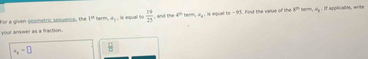 For a given geometric sequence, the 1^(st) term, a_1 , is equal to  19/25  , and the 4^(th) term, a_4 , is equal to -95. Find the value of the 8^(th) term, a_8. If applicable, write
your answer as a fraction.
a_8=□
 □ /□  