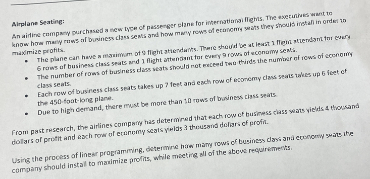 Airplane Seating:
An airline company purchased a new type of passenger plane for international flights. The executives want to
know how many rows of business class seats and how many rows of economy seats they should install in order to
The plane can have a maximum of 9 flight attendants. There should be at least 1 flight attendant for every
maximize profits.
6 rows of business class seats and 1 flight attendant for every 9 rows of economy seats.
The number of rows of business class seats should not exceed two-thirds the number of rows of economy
Each row of business class seats takes up 7 feet and each row of economy class seats takes up 6 feet of
class seats.
the 450-foot -long plane.
Due to high demand, there must be more than 10 rows of business class seats.
From past research, the airlines company has determined that each row of business class seats yields 4 thousand
dollars of profit and each row of economy seats yields 3 thousand dollars of profit.
Using the process of linear programming, determine how many rows of business class and economy seats the
company should install to maximize profits, while meeting all of the above requirements.