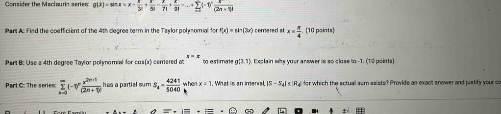 Consider the Maclaurin series: g(x)=sin x=x- x/3! + x/5! - x/7! + x/9! -...+sumlimits _n=0(-1)^n x/(2n+1)! 
Part A: Find the coefficient of the 4th degree term in the Taylor polynomial for f(x)=sin (3x) centered at x= π /4 . (10 points)
x=π
Part B: Use a 4th degree Taylor polynomial for cos (x) centered at to estimate g(3.1). Explain why your answer is so close to -1. (10 points) 
Part C: The series: sumlimits _(n=0)^(∈fty)(-1)^n (x^(2n+1))/(2n+1)!  has a partial sum S_4= 4241/5040  when x=1. What is an interval, |S-S_4|≤ |R_4| for which the actual sum exists? Provide an exact answer and justify your co