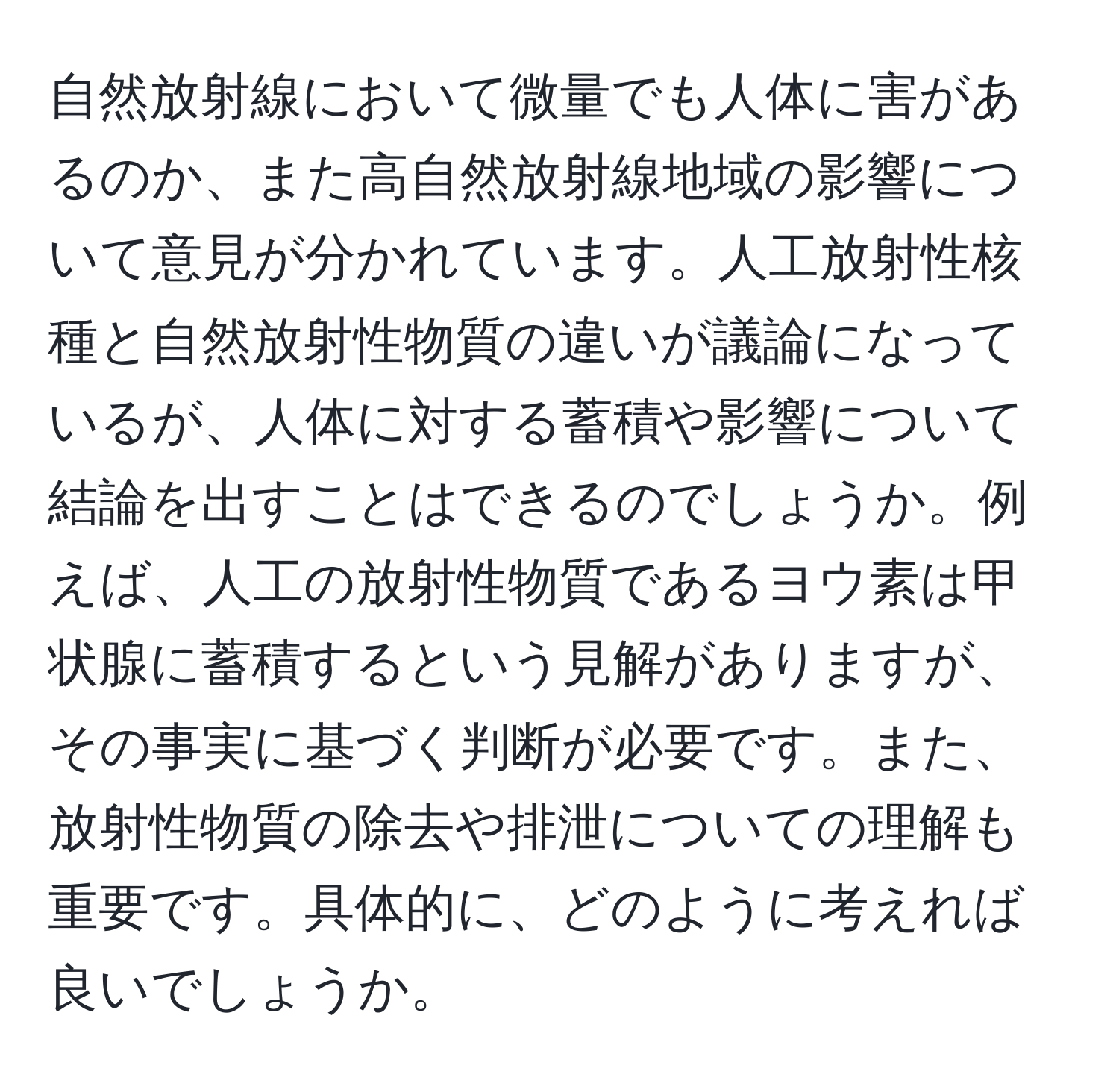 自然放射線において微量でも人体に害があるのか、また高自然放射線地域の影響について意見が分かれています。人工放射性核種と自然放射性物質の違いが議論になっているが、人体に対する蓄積や影響について結論を出すことはできるのでしょうか。例えば、人工の放射性物質であるヨウ素は甲状腺に蓄積するという見解がありますが、その事実に基づく判断が必要です。また、放射性物質の除去や排泄についての理解も重要です。具体的に、どのように考えれば良いでしょうか。