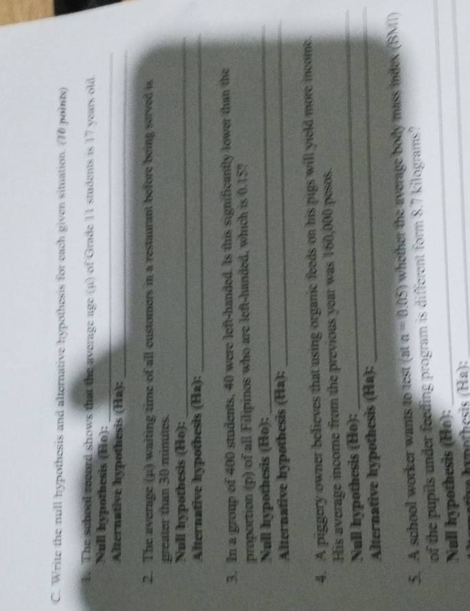 Write the null hypothesis and alternative hypothesis for each given situation. (10 points) 
1. The school record shows that the average age (μ) of Grade 11 students is 17 years old 
Null hypothesis (Ho):_ 
Alternative hypothesis (Ha):_ 
2. The average (μ) waiting time of all customers in a restaurant before being served is 
greater than 30 minutes. 
Null hypothesis (Ho):_ 
Alternative hypothesis (Ha):_ 
3. In a group of 400 students, 40 were left-handed. Is this significantly lower than the 
proportion (p) of all Filipinos who are left-handed, which is 0.15? 
Null hypothesis (Ho);_ 
Alternative hypothesis (Ha):_ 
4. A piggery owner believes that using organic feeds on his pigs will yield more income. 
His average income from the previous year was 160,000 pesos. 
Null hypothesis (Ho): 
_ 
Alternative hypothesis (Ha): 
_ 
5. A school worker wants to test (at a=0.05) whether the average body mass index (BMI) 
of the pupils under feeding program is different form 8.7 kilograms? 
Null hypothesis (Ho):_ 
_ 
h nothesis (Ha):