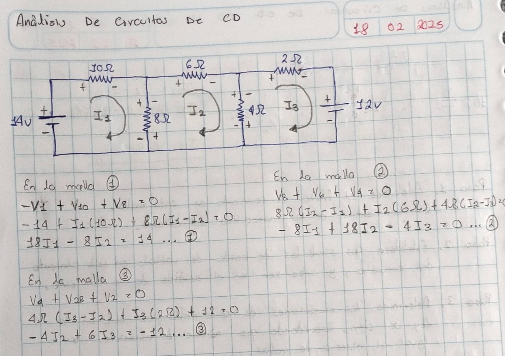 Anadis De eorcuitos De cD
18 02 8025
Cn 10 meella ④ En La malo
V_8+V_6+V_4=0
-V_1+V_10+V_8=0
-14+I_1(10Omega )+8Omega (I_1-I_2)=0
8Omega (I_2-I_1)+I_2(6Omega )+4Omega (I_2-I_3)=
-8I_1+18I_2-4I_3=0·s 2
18I_1-8I_2=14... ④
En la malla ③
V_4+V_2B+V_2=0
4Omega (I_3-I_2)+I_3(2Omega )+12=0
-4I_2+6I_3=-12... enclosecircle3