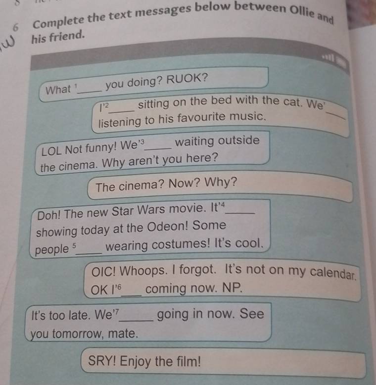 Complete the text messages below between Ollie and 
his friend. 
.I 
What ¹_ you doing? RUOK? 
_
I'^2 _ sitting on the bed with the cat. We 
listening to his favourite music. 
LOL Not funny! We'³_ waiting outside 
the cinema. Why aren't you here? 
The cinema? Now? Why? 
Doh! The new Star Wars movie. It'_ 
showing today at the Odeon! Some 
people 5 _ wearing costumes! It's cool. 
OIC! Whoops. I forgot. It's not on my calendar. 
OK l^(16) _ coming now. NP. 
It's too late. We'_ going in now. See 
you tomorrow, mate. 
SRY! Enjoy the film!