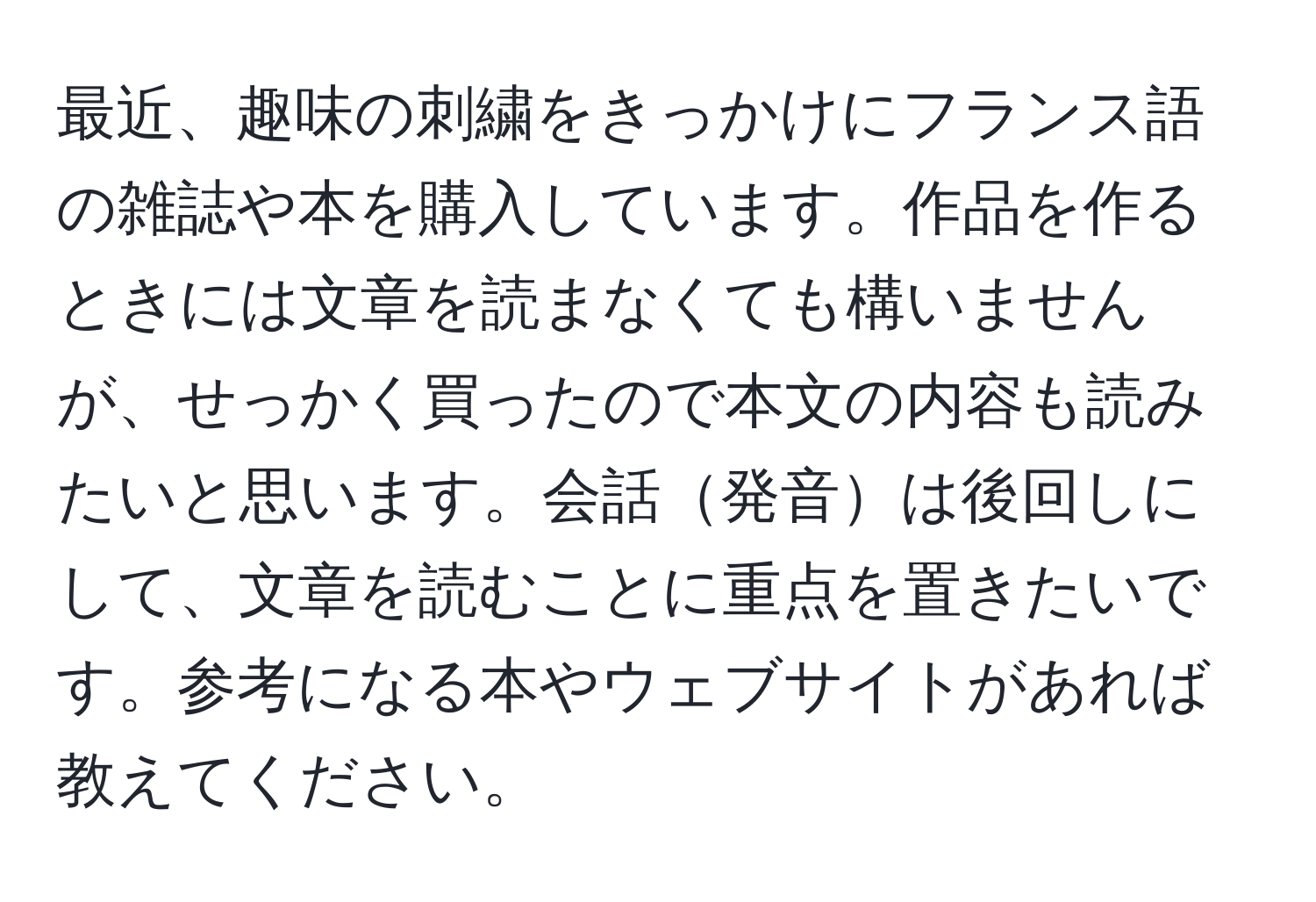 最近、趣味の刺繍をきっかけにフランス語の雑誌や本を購入しています。作品を作るときには文章を読まなくても構いませんが、せっかく買ったので本文の内容も読みたいと思います。会話発音は後回しにして、文章を読むことに重点を置きたいです。参考になる本やウェブサイトがあれば教えてください。