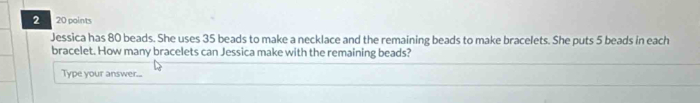 2 20 points 
Jessica has 80 beads. She uses 35 beads to make a necklace and the remaining beads to make bracelets. She puts 5 beads in each 
bracelet. How many bracelets can Jessica make with the remaining beads? 
Type your answer...
