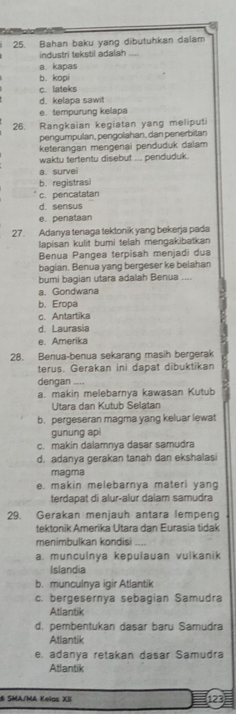 Bahan baku yang dibutuhkan dalam
industri tekstil adalah_
a. kapas
b. kopi
c. lateks
d. kelapa sawit
e. tempurung kelapa
26. Rangkaian kegiatan yang meliputi
pengumpulan, pengolahan, dan penerbitan
keterangan mengenai penduduk dalam
waktu tertentu disebut ... penduduk.
a. survei
b. registrasi
c. pencatatan
d. sensus
e. penataan
27. Adanya tenaga tektonik yang bekerja pada
lapisan kulit bumi telah mengakibatkan
Benua Pangea terpisah menjadi dua
bagian. Benua yang bergeser ke belahan
bumi bagian utara adalah Benua ....
a. Gondwana
b. Eropa
c. Antartika
d. Laurasia
e. Amerika
28. Benua-benua sekarang masih bergerak
terus. Gerakan ini dapat dibuktikan
dengan ....
a. makin melebarnya kawasan Kutub
Utara dan Kutub Selatan
b. pergeseran magma yang keluar lewat
gunung api
c. makin dalamnya dasar samudra
d. adanya gerakan tanah dan ekshalasi
magma
e. makin melebarnya materi yang
terdapat di alur-alur dalam samudra
29. Gerakan menjauh antara lempeng
tektonik Amerika Utara dan Eurasia tidak
menimbulkan kondisi
a. munculnya kepulauan vulkanik
Islandia
b. munculnya igir Atlantik
c. bergesernya sebagian Samudra
Atlantik
d. pembentukan dasar baru Samudra
Atlantik
e. adanya retakan dasar Samudra
Atlantik
di SMA/MA Kelas XII 123