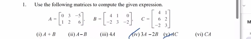 Use the following matrices to compute the given expression.
A=beginbmatrix 0&3&-5 1&2&6endbmatrix. B=beginbmatrix 4&1&0 -2&3&-2endbmatrix. C=beginbmatrix 4&1 6&2 -2&3endbmatrix
M
(i) A+B (ii) A-B (iii) 4.4 (1v) 3A-2B (v) AC (vi)CA