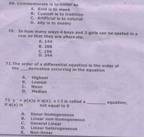 Commemorate is to honor as
A. Bold is to meek
B. Custom is to tradition
C. Artificial is to natural
D. Ally is to enemy
70. In how many ways 4 boys and 3 girls can be seated in a
row so that they are alternate.
A. 144
B. 288
C. 156
D. 244
71.The order of a differential equation is the order of
the_ derivative occurring in the equation
A. Highest
B. Lowest
C. Mean
D. Median
72 y'+p(x)y=q(x), x∈ I is called a _equation,
if q(x) is not equal to 0
A. linear homogeneous
B. Linear non-homogeneous
C, General Linear
D. Linear heterogeneous
E. Non-linear