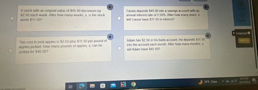 A steck with an original value of $45.00 decreases by Cassie deposits $45 00 into a savings account with an
$2 50 each week. After how many weeks, x. is the stock annual interest rate of 2.50% After how many years, x.
worth $11.50? will Cassie have $11 50 in interest?
Lang om
The cost to pick apples is $2.50 plus $11.50 per pound of Adam has $2 50 in his bank account. He deposits $11 50
apples picked. How many pounds of apples, x, can be into the account each month After how many months, x
picked for $45 00? will Adam have $45 00?