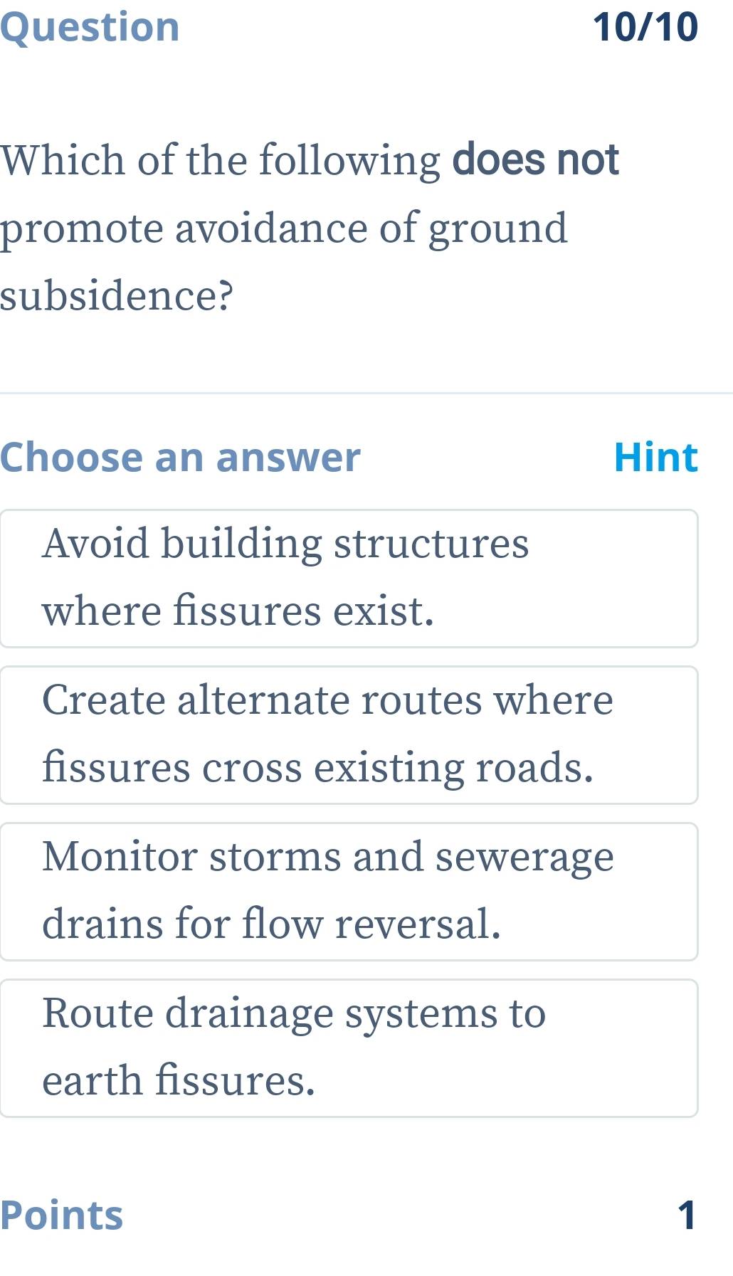 Question 10/10
Which of the following does not
promote avoidance of ground
subsidence?
Choose an answer Hint
Avoid building structures
where fissures exist.
Create alternate routes where
fissures cross existing roads.
Monitor storms and sewerage
drains for flow reversal.
Route drainage systems to
earth fissures.
Points 1