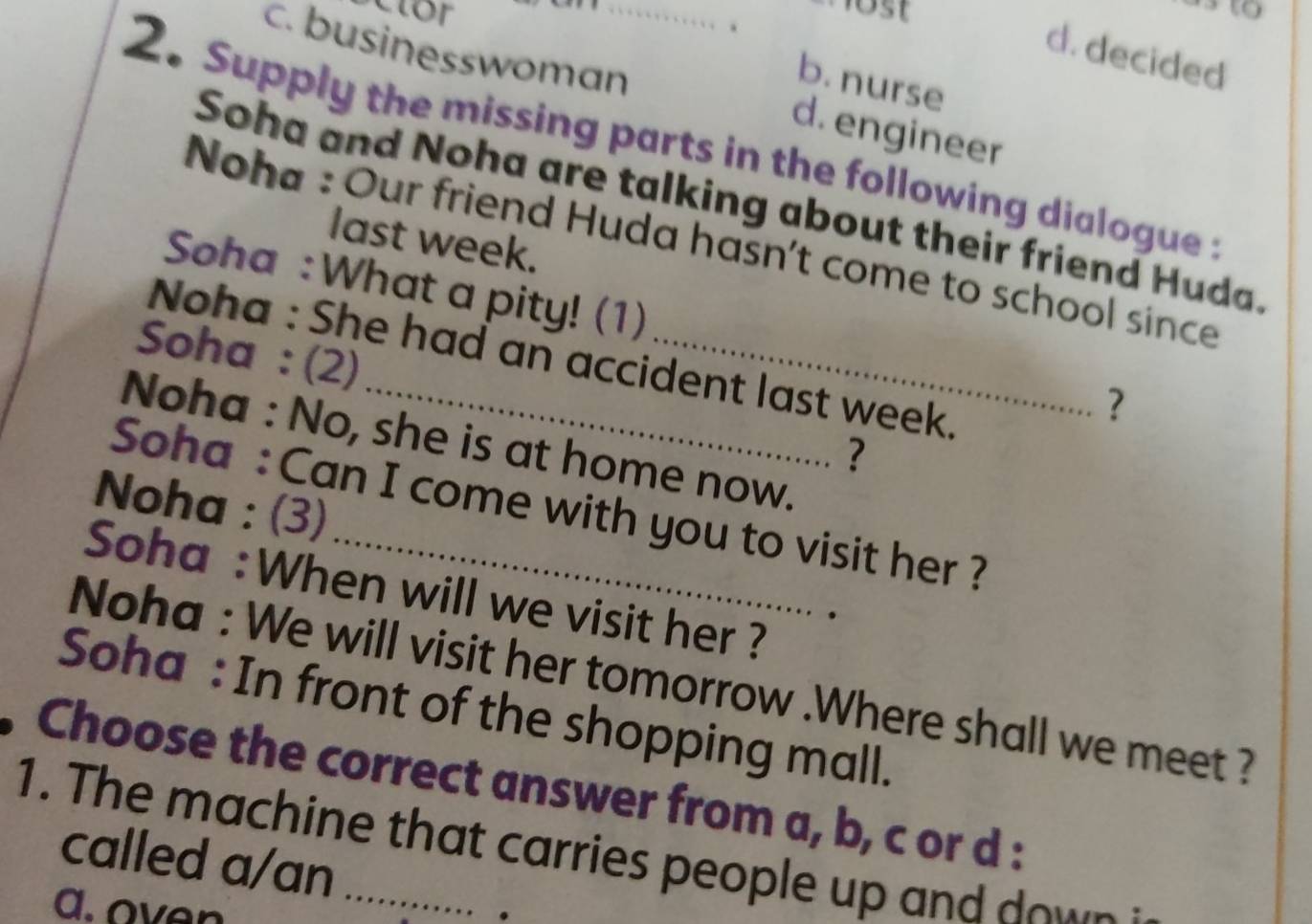 Clor
o st 
、
d. decided
b. nurse
c. businesswoman_ d. engineer
2. Supply the missing parts in the following dialogue 
Soha and Noha are talking about their friend Huda.
last week.
Noha : Our friend Huda hasn't come to school since
Soha :What a pity! (1)
Soha : (2)
Noha : She had an accident last week.
?
Noha : No, she is at home now.
?
Noha : (3)
Soha : Can I come with you to visit her ?
Soha :When will we visit her ?
Noha : We will visit her tomorrow .Where shall we meet ?
Soha : In front of the shopping mall.
, Choose the correct answer from a, b, c or d :
1. The machine that carries people up and down
called a/an
a.oven