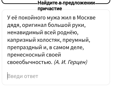 Найдите-в-лредложении 
причастие 
Y eё покойного мужа жил в Москве 
дядя, οригинал бοльшοй руки, 
Ηенавидимый всей роднёю, 
κаπризный холостяк, πреумный, 
πреπраздный и, в самом деле, 
пренесносный своей 
своеобычностью. (А. И. Герцен) 
Введи ответ