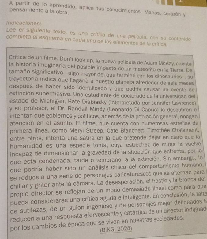 A partir de lo aprendido, aplica tus conocimientos. Manos, corazón y
pensamiento a la obra.
Indicaciones:
Lee el siguiente texto, es una crítica de una película, con su contenido
completa el esquema en cada uno de los elementos de la crítica.
Crítica de un filme. Don't look up, la nueva película de Adam McKay, cuenta
la historia imaginaria del posible impacto de un meteorito en la Tierra. De
tamaño significativo -algo mayor del que terminó con los dinosaurios-, su
trayectoria indica que llegaría a nuestro planeta alrededor de seis meses
después de haber sido identificado y que podría causar un evento de
extinción supermasivo. Una estudiante de doctorado de la universidad del
estado de Michigan, Kate Diabiasky (interpretada por Jennifer Lawrence)
y su profesor, el Dr. Randall Mindy (Leonardo Di Caprio) lo descubren e
intentan que gobiernos y políticos, además de la población general, pongan
atención en el asunto. El filme, que cuenta con numerosas estrellas de
primera línea, como Meryl Streep, Cate Blanchett, Timothée Chalament,
entre otros, intenta una sátira en la que pretende dejar en claro que la
humanidad es una especie tonta, cuya estrechez de miras la vuelve
incapaz de dimensionar la gravedad de la situación que enfrenta, por lo
que está condenada, tarde o temprano, a la extinción. Sin embargo, lo
que podría haber sido un análisis cínico del comportamiento humano,
se reduce a una serie de personajes caricaturescos que se alternan para
chillar y gritar ante la cámara. La desesperación, el hastío y la bronca del
propio director se reflejan de un modo demasiado lineal como para que
pueda considerarse una crítica aguda e inteligente. En conclusión, la falta
de sutilezas, de un guion ingenioso y de personajes mejor delineados la
reducen a una respuesta efervescente y catártica de un director indignad
por los cambios de época que se viven en nuestras sociedades.
(BING, 2024)