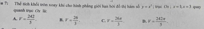 7: Thể tích khối tròn xoay khi cho hình phẳng giới hạn bởi đồ thị hàm số y=x^2; trục Ox; x=1; x=3 quay
quanh trục Ox là:
A. V= 242/5 . B. V= 26/3 . C. V= 26π /3 . D. V= 242π /5 .