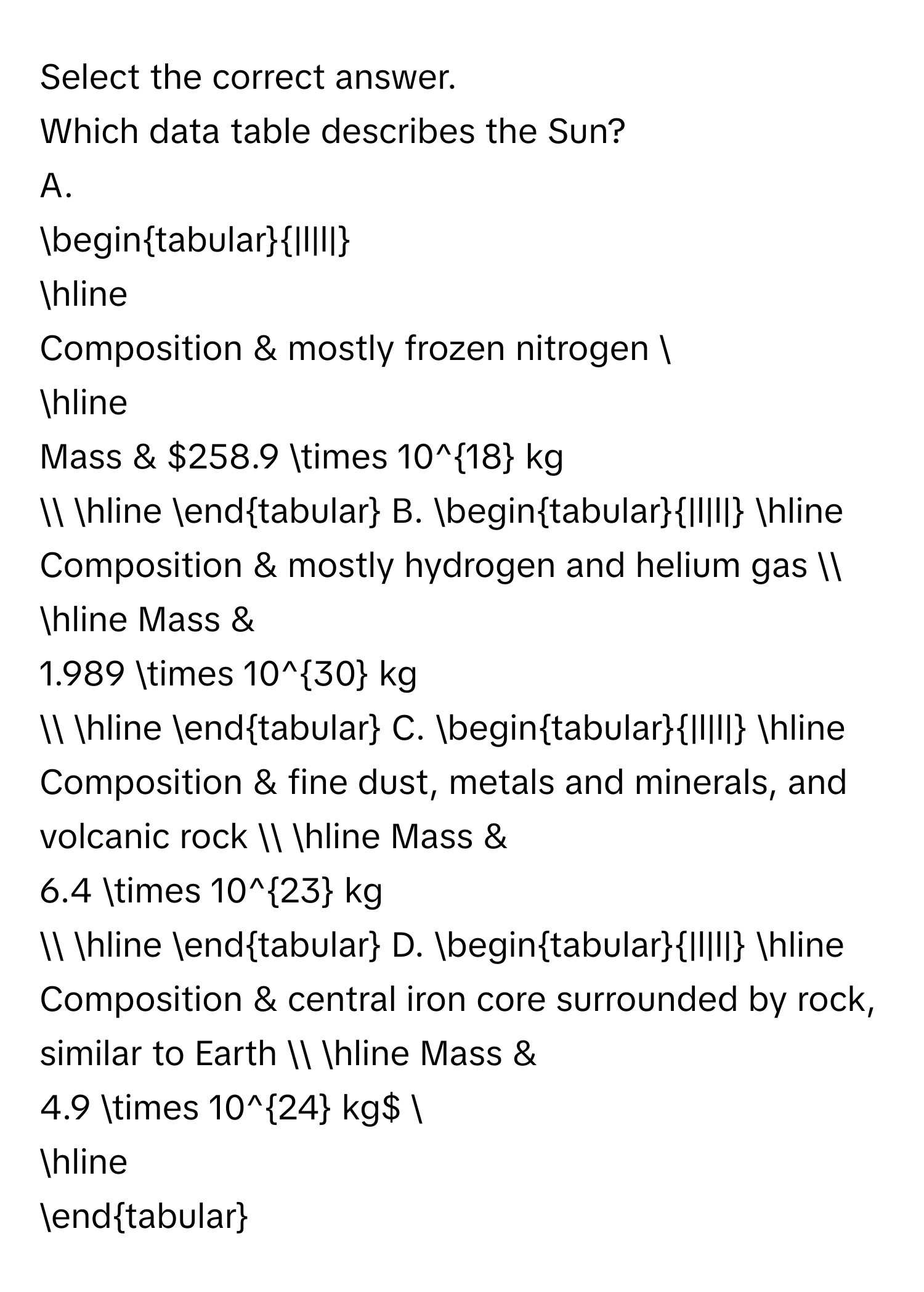 Select the correct answer.
Which data table describes the Sun?
A.
begintabular|l|l|
hline
Composition & mostly frozen nitrogen 
hline
Mass & $258.9 * 10^(18) kg$ 
hline
endtabular
B.
begintabular|l|l|
hline
Composition & mostly hydrogen and helium gas 
hline
Mass & $1.989 * 10^(30) kg$ 
hline
endtabular
C.
begintabular|l|l|
hline
Composition & fine dust, metals and minerals, and volcanic rock 
hline
Mass & $6.4 * 10^(23) kg$ 
hline
endtabular
D.
begintabular|l|l|
hline
Composition & central iron core surrounded by rock, similar to Earth 
hline
Mass & $4.9 * 10^(24) kg$ 
hline
endtabular