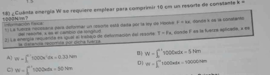 1.5
18) ¿Cuánta energía W se requiere emplear para comprimir 10 cm un resorte de constante k=
1000N/m?
Información física:
1) La fuerza necesana para deformar un resorte está dada por la ley de Hooke: F=kx donde k es la constant
del resorte, x es el cambio de longitud
2) La energía requerida es igual al trabajo de deformación del resorte T=Fx donde F es la fuerza aplicada, x es
la distancia recorida por dicha fuerza
A) W=∈t _0^((00)1000x^2)dx=0.33Nm
B) W=∈t _0^(0.1)1000xdx=5Nm
D) W=∈t _0^(10)1000xdx=10000Nm
C) W=∈t _0^(0.1)1000xdx=50Nm