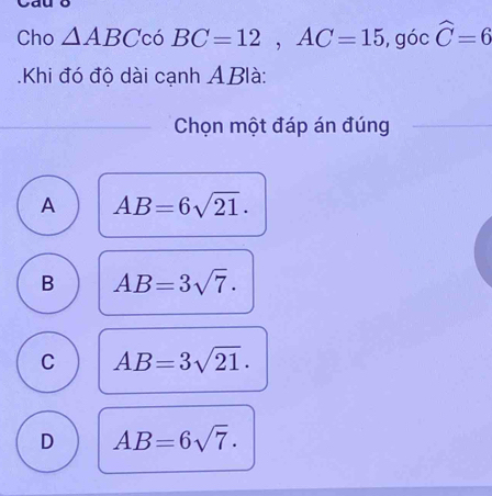 Cho △ ABC có BC=12, AC=15 , góc widehat C=6.Khi đó độ dài cạnh ABlà:
Chọn một đáp án đúng
A AB=6sqrt(21).
B AB=3sqrt(7).
C AB=3sqrt(21).
D AB=6sqrt(7).