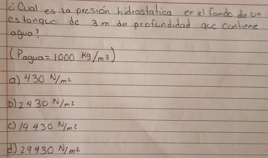 cCual es 1a presion hidrostatica enel fondo doun
estanquc de 3 m de profondidad aue contene
agua?
(P_agua- a=1000kg/m^3)
a) 430N/m^2
b) 2430N/m^2
() 19430N/m^2
d 29430N/m^2