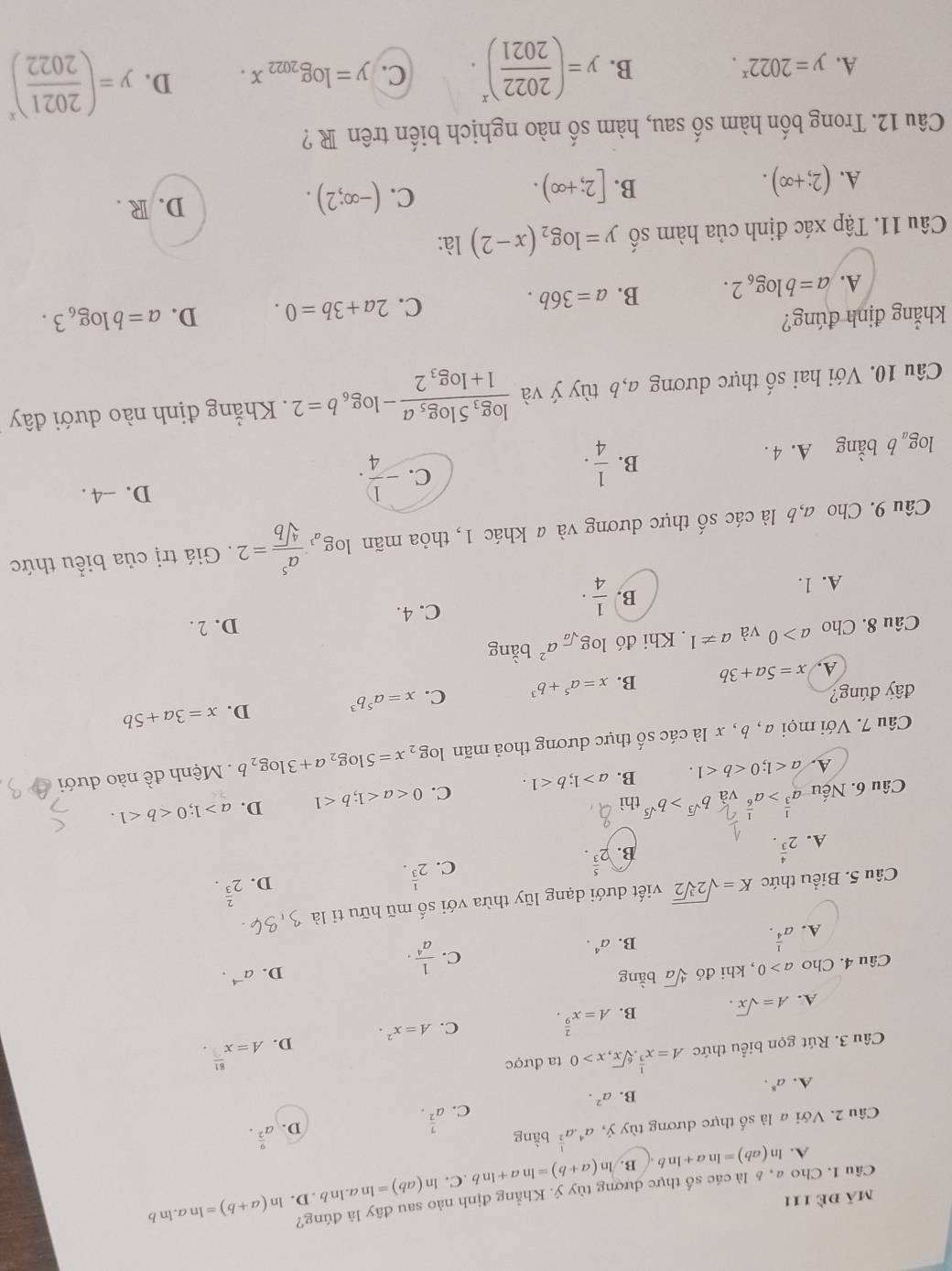 mã đè 111
Câu 1. Cho a, £ là các số thực dượng tùy ý. Khẳng định nào sau đây là đúng? ln (a+b)=ln a. ln b
A. ln (ab)=ln a+ln b B. ln (a+b)=ln a+ln b.C.. ln (ab)=ln a.ln b.D.
Câu 2. Với a là số thực dương tùy ý, a^4· a^(frac 1)2 bằng
C. a^(frac 7)2.
D. a^(frac 9)2.
B. a^2.
A. a^8.
Câu 3. Rút gọn biểu thức A=x^(frac 1)3.sqrt[6](x),x>0 ta được
C. A=x^2. D. A=x^(frac 81).
A. A=sqrt(x). B. A=x^(frac 2)9.
Câu 4. Cho a>0 , khi đó sqrt[4](a) bằng
D. a^(-4).
C.
A. a^(frac 1)4.
B. a^4.  1/a^4 ·
Câu 5. Biểu thức K=sqrt(2sqrt [3]2) viết dưới dạng lũy thừa với số mũ hữu tỉ là
A. 2^(frac 4)3.
B. 2^(frac 5)3.
C. 2^(frac 1)3.
D. 2^(frac 2)3.
Câu 6. Nếu a^(frac 1)3>a^(frac 1)6 và b^(sqrt(3))>b^(sqrt(5)) thì b
A. a<1;0 B. a>1;b<1. C. 0<1</tex> D. a>1;0
Câu 7. Với mọi a , b , x là các số thực dương thoả mãn log _2x=5log _2a+3log _2b Mệnh đề nào dưới
D.
đây đúng?
A. x=5a+3b B. x=a^5+b^3 C. x=a^5b^3 x=3a+5b
Câu 8. Cho a>0 và a!= 1. Khi đó log _sqrt(a)a^2 bằng
D. 2 .
A. 1.
B.  1/4 ·
C. 4.
Câu 9. Cho a,b là các số thực dương và a khác 1, thỏa mãn log _a^3 a^5/sqrt[4](b) =2. Giá trị của biểu thức
D. -4 .
B.
C.
log _ab bằng A. 4 .  1/4 . - 1/4 .
Câu 10. Với hai số thực dương a,b tùy ý và frac log _35log _5a1+log _32-log _6b=2. Khẳng định nào dưới đây
khẳng định đúng? D. a=blog _63.
A. a=blog _62. B. a=36b. C. 2a+3b=0.
Câu 11. Tập xác định của hàm số y=log _2(x-2) là:
B.
A. (2;+∈fty ). [2;+∈fty ).
C. (-∈fty ;2). D. R .
Câu 12. Trong bốn hàm số sau, hàm số nào nghịch biến trên R ?
A. y=2022^x. B. y=( 2022/2021 )^x. C. y=log _2022x. D. y=( 2021/2022 )^x