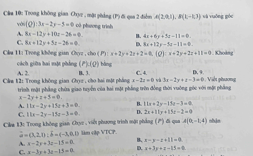 Trong không gian Oxyz , mặt phẳng (P) đi qua 2 điểm A(2;0;1), B(1;-1;3) và vuông góc
voi(Q):3x-2y-5=0 có phương trình
A. 8x-12y+10z-26=0.
B. 4x+6y+5z-11=0.
C. 8x+12y+5z-26=0. D. 8x+12y-5z-11=0. 
Câu 11: Trong không gian Oxyz , cho ( P) : x+2y+2z+2=0, a (2): x+2y+2z+11=0. Khoảng
cách giữa hai mặt phẳng (P);(Q) bằng
A. 2. B. 3. C. 4. D. 9.
Câu 12: Trong không gian Oxyz , cho hai mặt phẳng x-2z=0 và 3x-2y+z-3=0 Viết phương
trình mặt phẳng chứa giao tuyển của hai mặt phẳng trên đồng thời vuông góc với mặt phẳng
x-2y+z+5=0. 
A. 11x-2y+15z+3=0.
B. 11x+2y-15z-3=0.
C. 11x-2y-15z-3=0.
D. 2x+11y+15z-2=0
Câu 13: Trong không gian Oxyz , viết phương trình mặt phẳng (P) đi qua A(0;-1;4) nhận
vector a=(3,2,1); vector b=(-3,0,1) làm cặp VTCP.
A. x-2y+3z-15=0.
B, x-y-z+11=0.
C. x-3y+3z-15=0.
D. x+3y+z-15=0.