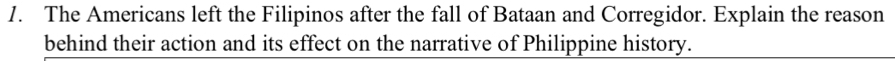 The Americans left the Filipinos after the fall of Bataan and Corregidor. Explain the reason 
behind their action and its effect on the narrative of Philippine history.