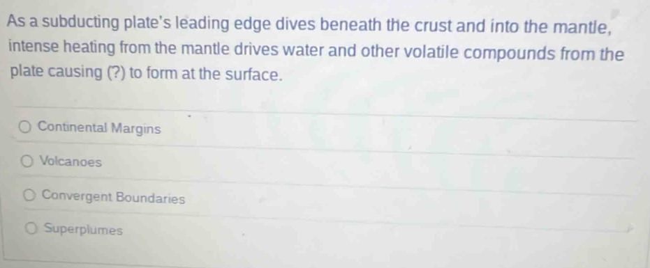 As a subducting plate's leading edge dives beneath the crust and into the mantle,
intense heating from the mantle drives water and other volatile compounds from the
plate causing (?) to form at the surface.
Continental Margins
Volcanoes
Convergent Boundaries
Superplumes