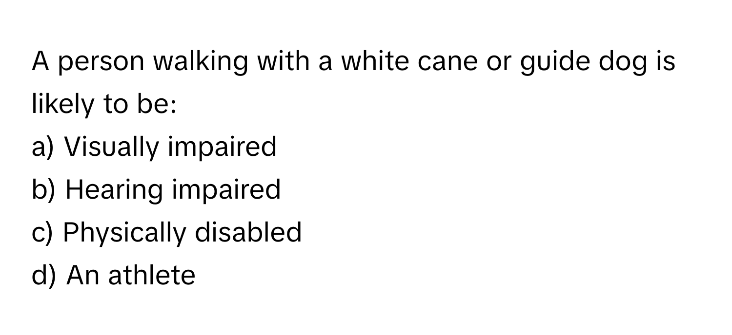 A person walking with a white cane or guide dog is likely to be:

a) Visually impaired 
b) Hearing impaired 
c) Physically disabled 
d) An athlete