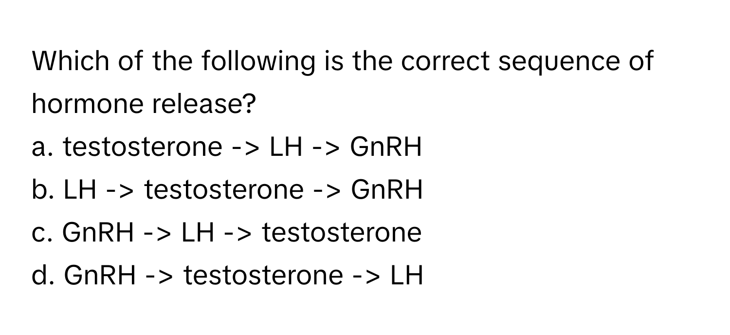 Which of the following is the correct sequence of hormone release?

a. testosterone -> LH -> GnRH
b. LH -> testosterone -> GnRH
c. GnRH -> LH -> testosterone
d. GnRH -> testosterone -> LH