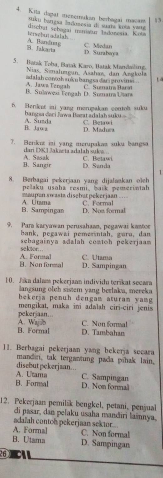 Kita dapat menemukan berbagai macam 13.
suku bangsa Indonesia di suatu kota yang
disebut sebagai miniatur Indonesia. Kota
tersebut adalah.  .
A. Bandung C. Medan
B. Jakarta D. Surabaya
5. Batak Toba, Batak Karo, Batak Mandailing.
Nias, Simalungun, Asahan, dan Angkola
adalah contoh suku bangsa dari provinsi... 14
A. Jawa Tengah C. Sumatra Barat
B. Sulawesi Tengah D. Sumatra Utara
6. Berikut ini yang merupakan contoh suku
bangsa dari Jawa Barat adalah suku
A. Sunda C. Betawi
B. Jawa D. Madura
7. Berikut ini yang merupakan suku bangsa
dari DKI Jakarta adalah suku...
A. Sasak C. Betawi
B. Sangir D. Sunda
1
8. Berbagai pekerjaan yang dijalankan oleh
pelaku usaha resmi, baik pemerintah
maupun swasta disebut pekerjaan .   .
A. Utama C. Formal
B. Sampingan D. Non formal
9. Para karyawan perusahaan, pegawai kantor
bank, pegawai pemerintah, guru, dan
sebagainya adalah contoh pekerjaan
sektor...
A. Formal C. Utama
B. Non formal D. Sampingan
10. Jika dalam pekerjaan individu terikat secara
langsung oleh sistem yang berlaku, mereka
bekerja penuh dengan aturan yang
mengikat, maka ini adalah ciri-ciri jenis
pekerjaan...
A. Wajib C. Non formal
B. Formal D. Tambahan
11. Berbagai pekerjaan yang bekerja secara
mandiri, tak tergantung pada pihak lain,
disebut pekerjaan...
A. Utama C. Sampingan
B. Formal D. Non formal
12. Pekerjaan pemilik bengkel, petani, penjual
di pasar, dan pelaku usaha mandiri lainnya,
adalah contoh pekerjaan sektor...
A. Formal C. Non formal
B. Utama D. Sampingan
26