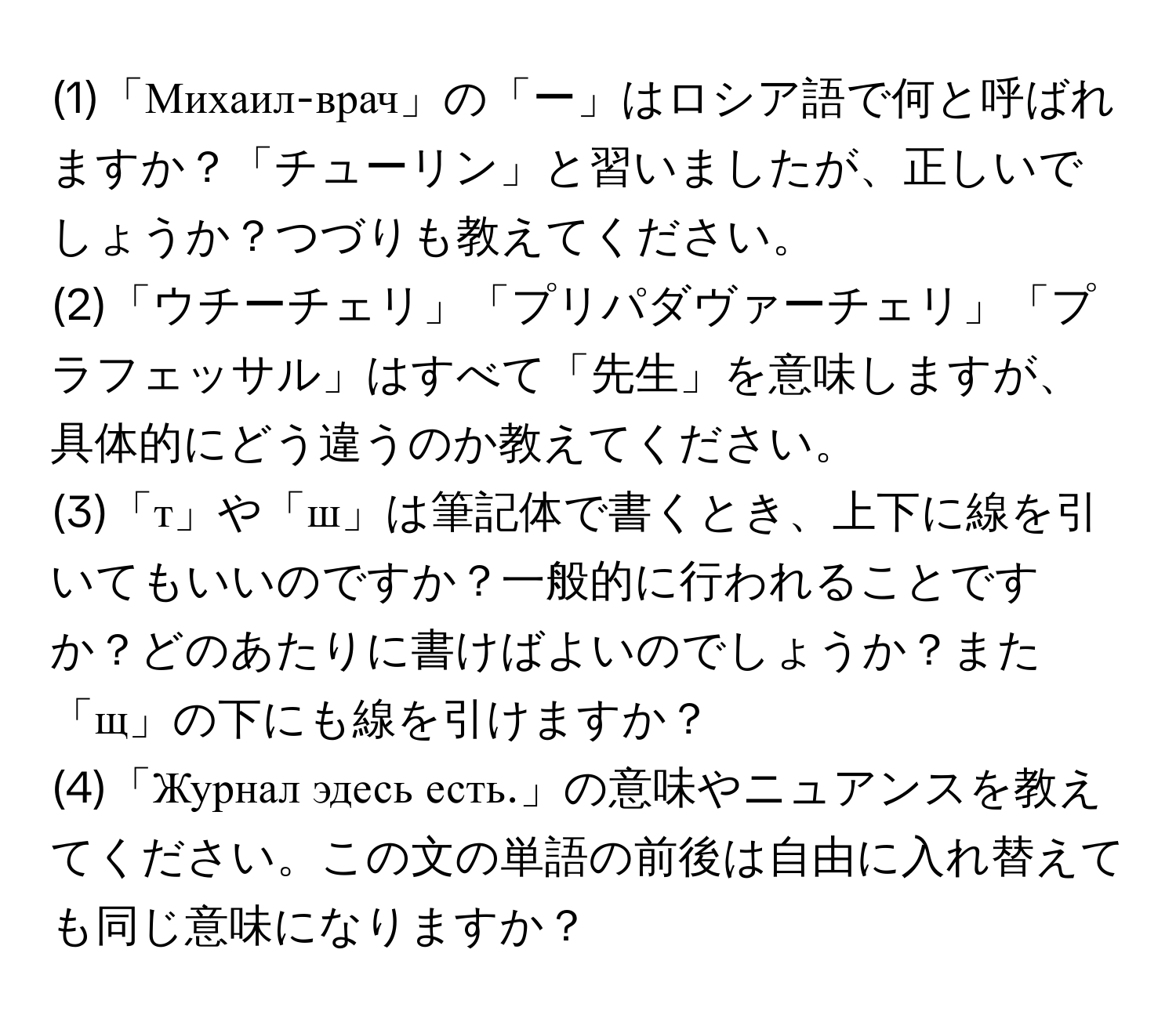 (1)「Михаил-врач」の「ー」はロシア語で何と呼ばれますか？「チューリン」と習いましたが、正しいでしょうか？つづりも教えてください。

(2)「ウチーチェリ」「プリパダヴァーチェリ」「プラフェッサル」はすべて「先生」を意味しますが、具体的にどう違うのか教えてください。

(3)「т」や「ш」は筆記体で書くとき、上下に線を引いてもいいのですか？一般的に行われることですか？どのあたりに書けばよいのでしょうか？また「щ」の下にも線を引けますか？

(4)「Журнал эдесь есть.」の意味やニュアンスを教えてください。この文の単語の前後は自由に入れ替えても同じ意味になりますか？