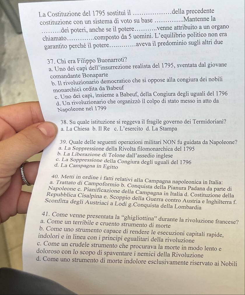 La Costituzione del 1795 sostituì il _della precedente
costituzione con un sistema di voto su base _Mantenne la
_dei poteri, anche se il potere_ venne attribuito a un organo
chiamato._ .composto da 5 uomini. L’equilibrio politico non era
garantito perché il potere _aveva il predominio sugli altri due
37. Chi era Filippo Buonarroti?
a. Uno dei capi dell’insurrezione realista del 1795, sventata dal giovane
comandante Bonaparte
b. Il rivoluzionario democratico che si oppose alla congiura dei nobili
monarchici ordita da Babeuf
c. Uno dei capi, insieme a Babeuf, della Congiura degli uguali del 1796
d. Un rivoluzionario che organizzò il colpo di stato messo in atto da
Napoleone nel 1799
38. Su quale istituzione si reggeva il fragile governo dei Termidoriani?
a. La Chiesa b. Il Re c. L’esercito d. La Stampa
39. Quale delle seguenti operazioni militari NON fu guidata da Napoleone?
a. La Soppressione della Rivolta filomonarchica del 1795
b. La Liberazione di Tolone dall’assedio inglese
c. La Soppressione della Congiura degli uguali del 1796
d. La Campagna in Egitto
40. Metti in ordine i fatti relativi alla Campagna napoleonica in Italia:
a. Trattato di Campoformio b. Conquista della Pianura Padana da parte di
Napoleone c. Pianificazione della Campagna in Italia d. Costituzione della
Repubblica Cisalpina e. Scoppio della Guerra contro Austria e Inghilterra f.
Sconfitta degli Austriaci a Lodi g.Conquista della Lombardia
41. Come venne presentata la “ghigliottina” durante la rivoluzione francese?
a. Come un terribile e cruento strumento di morte
b. Come uno strumento capace di rendere le esecuzioni capitali rapide,
indolori e in linea con i principi egualitari della rivoluzione
c. Come un crudele strumento che procurava la morte in modo lento e
doloroso con lo scopo di spaventare i nemici della Rivoluzione
d. Come uno strumento di morte indolore esclusivamente riservato ai Nobili