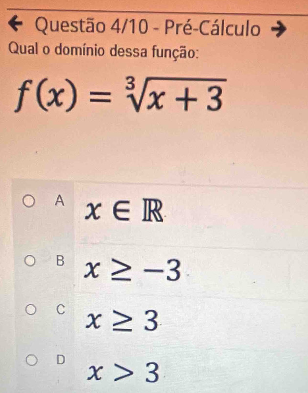 Questão 4/10 - Pré-Cálculo
Qual o domínio dessa função:
f(x)=sqrt[3](x+3)
A x∈ R
B x≥ -3
C x≥ 3
D
x>3