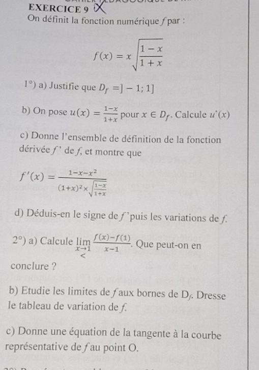 On définit la fonction numérique / par :
f(x)=xsqrt(frac 1-x)1+x
1°) a) Justifie que D_f=]-1;1]
b) On pose u(x)= (1-x)/1+x  pour x∈ D_f. Calcule u^,(x)
c) Donne l'ensemble de définition de la fonction 
dérivée f ' de f, et montre que
f'(x)=frac 1-x-x^2(1+x)^2* sqrt(frac 1-x)1+x
d) Déduis-en le signe de ƒ 'puis les variations de ƒ.
2°) a) Calcule limlimits _xto 1 (f(x)-f(1))/x-1 . Que peut-on en 
conclure ? 
b) Etudie les limites de f aux bornes de D. Dresse 
le tableau de variation de f. 
c) Donne une équation de la tangente à la courbe 
représentative de fau point O.